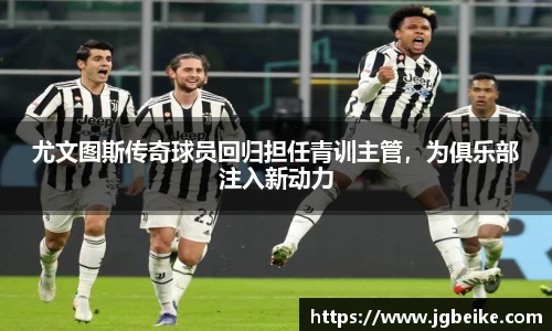 尤文图斯传奇球员回归担任青训主管，为俱乐部注入新动力