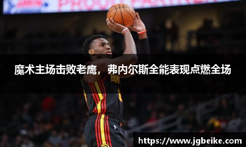 魔术主场击败老鹰，弗内尔斯全能表现点燃全场