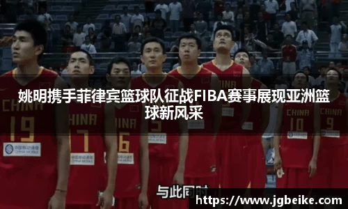 姚明携手菲律宾篮球队征战FIBA赛事展现亚洲篮球新风采