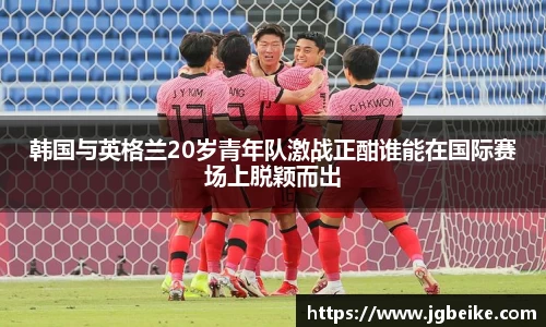 韩国与英格兰20岁青年队激战正酣谁能在国际赛场上脱颖而出